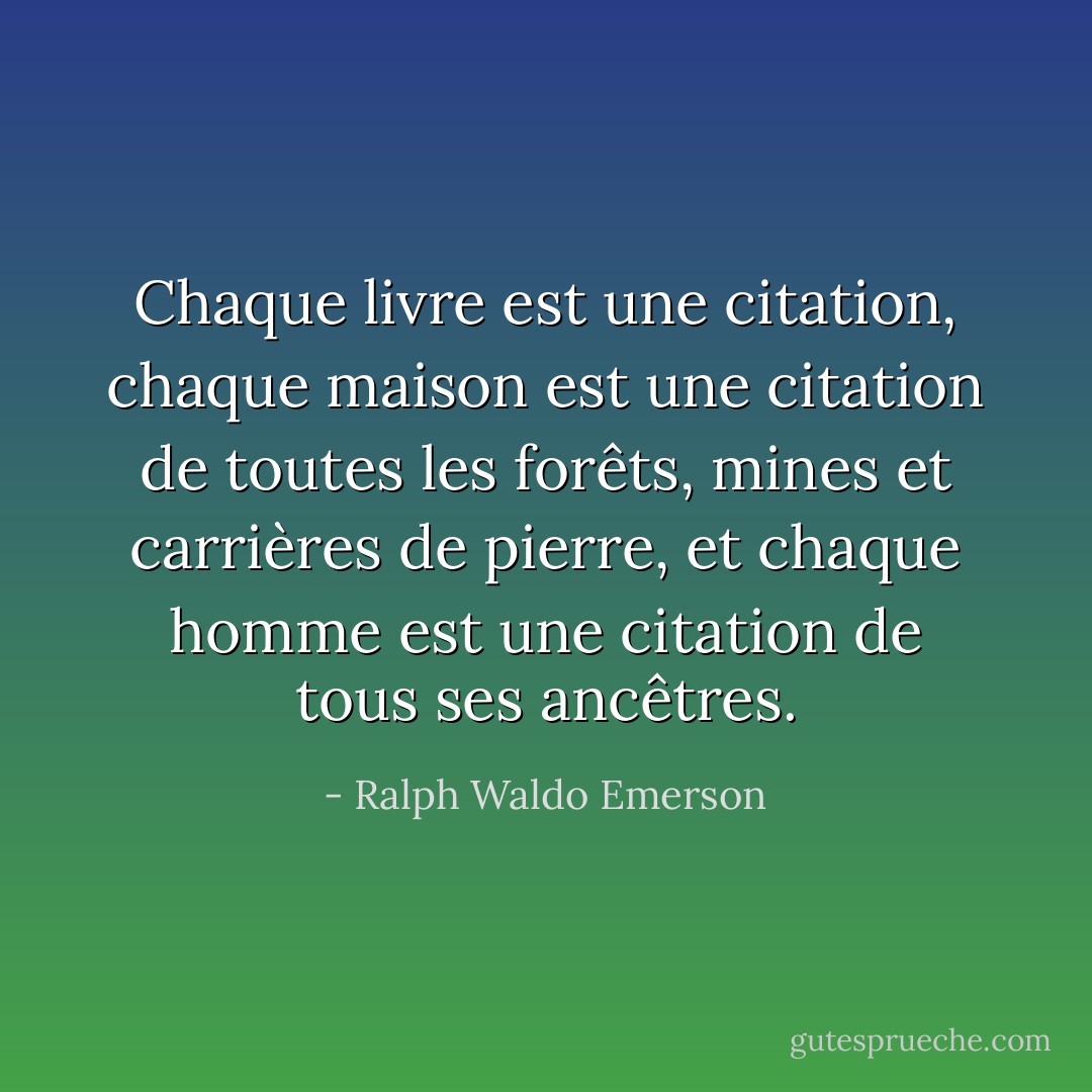 Chaque livre est une citation, chaque maison est une citation de toutes les forêts, mines et carrières de pierre, et chaque homme est une citation de tous ses ancêtres. - Ralph Waldo Emerson