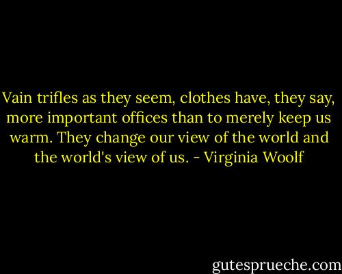 Vain trifles as they seem, clothes have, they say, more important offices than to merely keep us warm. They change our view of the world and the world's view of us. - Virginia Woolf