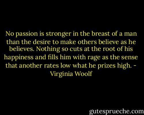 No passion is stronger in the breast of a man than the desire to make others believe as he believes. Nothing so cuts at the root of his happiness and fills him with rage as the sense that another rates low what he prizes high. - Virginia Woolf