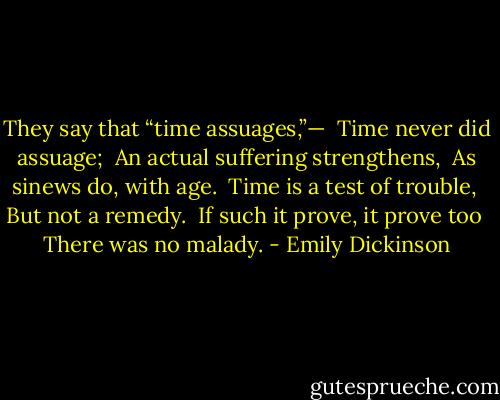 They say that “time assuages,”— <br />Time never did assuage; <br />An actual suffering strengthens, <br />As sinews do, with age. <br />Time is a test of trouble, <br />But not a remedy. <br />If such it prove, it prove too <br />There was no malady. - Emily Dickinson