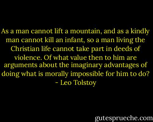 As a man cannot lift a mountain, and as a kindly man cannot kill an infant, so a man living the Christian life cannot take part in deeds of violence. Of what value then to him are arguments about the imaginary advantages of doing what is morally impossible for him to do? - Leo Tolstoy