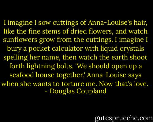I imagine I sow cuttings of Anna-Louise's hair, like the fine stems of dried flowers, and watch sunflowers grow from the cuttings. I imagine I bury a pocket calculator with liquid crystals spelling her name, then watch the earth shoot forth lightning bolts. 'We should open up a seafood house together,' Anna-Louise says when she wants to torture me. Now that's love.  - Douglas Coupland