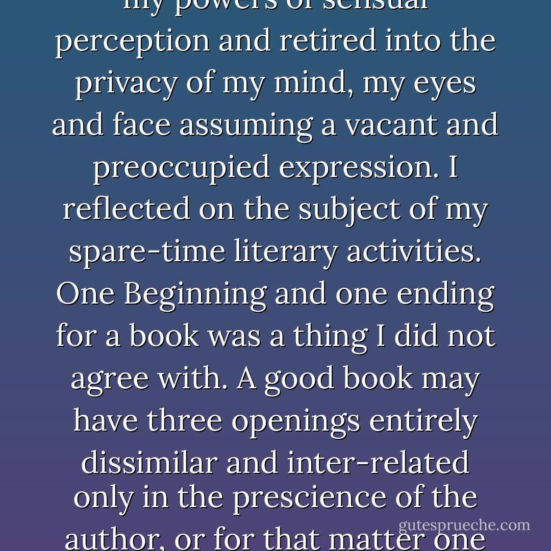 Having placed in my mouth sufficient bread for three minutes' chewing, I withdrew my powers of sensual perception and retired into the privacy of my mind, my eyes and face assuming a vacant and preoccupied expression. I reflected on the subject of my spare-time literary activities. One Beginning and one ending for a book was a thing I did not agree with. A good book may have three openings entirely dissimilar and inter-related only in the prescience of the author, or for that matter one hundred times as many endings. - Flann O'Brien