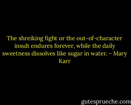 The shreiking fight or the out-of-character insult endures forever, while the daily sweetness dissolves like sugar in water. - Mary Karr