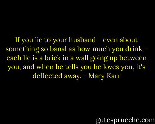 If you lie to your husband - even about something so banal as how much you drink - each lie is a brick in a wall going up between you, and when he tells you he loves you, it's deflected away. - Mary Karr