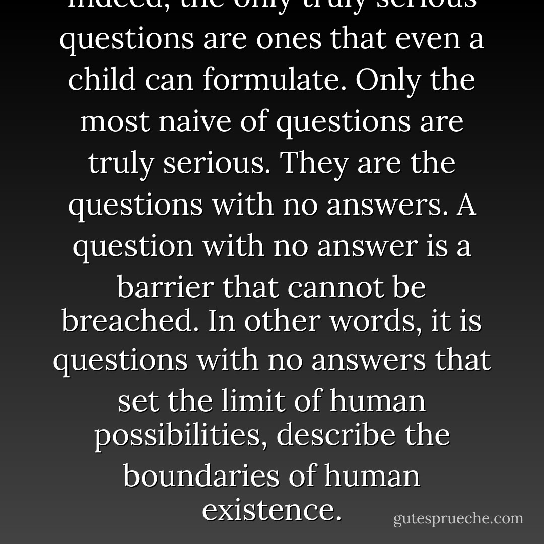 Indeed, the only truly serious questions are ones that even a child can formulate. Only the most naive of questions are truly serious. They are the questions with no answers. A question with no answer is a barrier that cannot be breached. In other words, it is questions with no answers that set the limit of human possibilities, describe the boundaries of human existence. - Milan Kundera