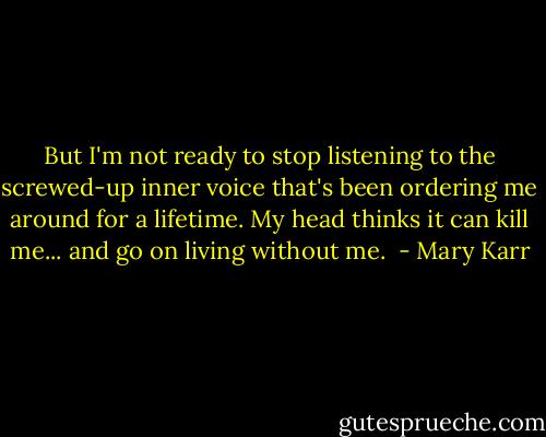 But I'm not ready to stop listening to the screwed-up inner voice that's been ordering me around for a lifetime. My head thinks it can kill me... and go on living without me.  - Mary Karr