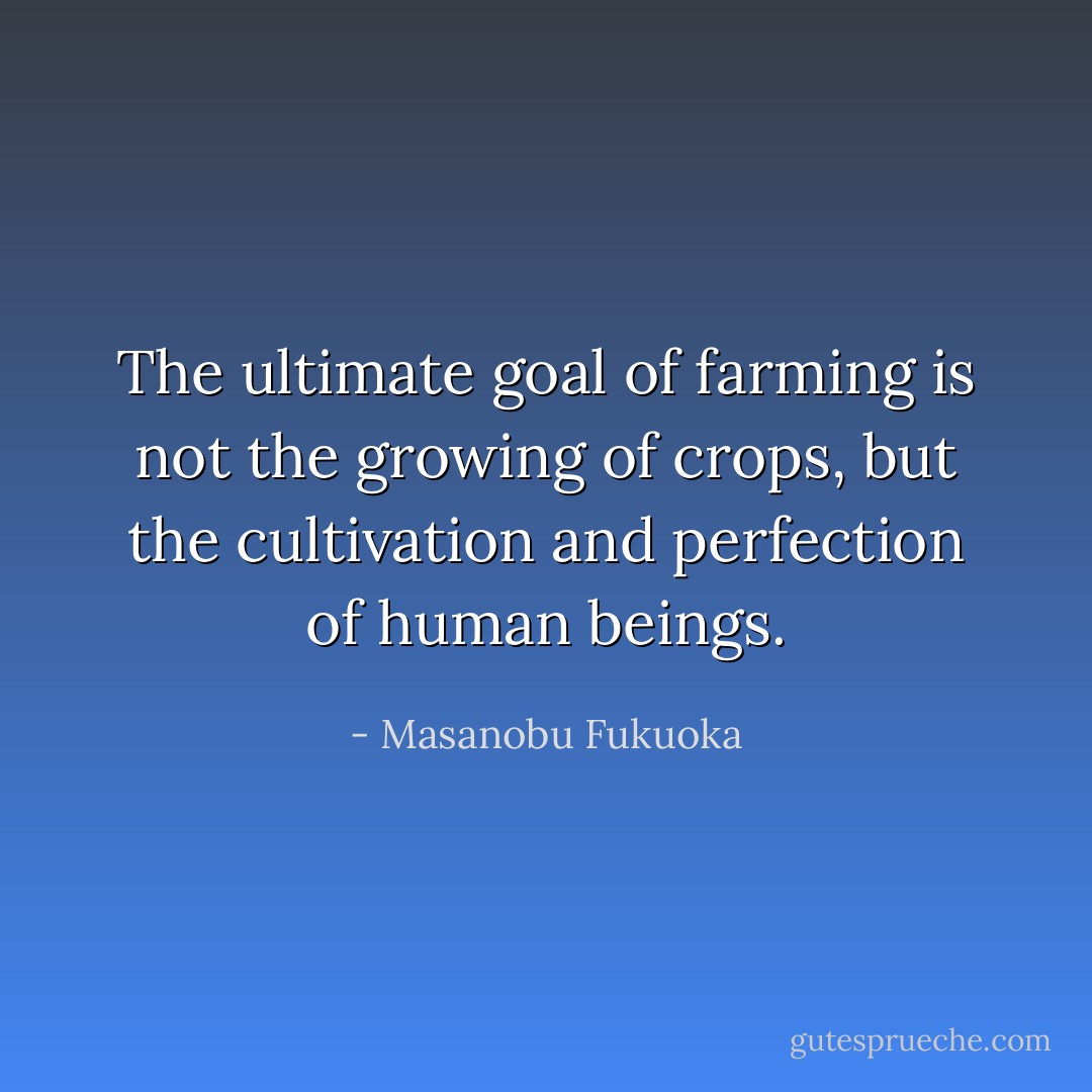 The ultimate goal of farming is not the growing of crops, but the cultivation and perfection of human beings. - Masanobu Fukuoka