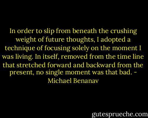 In order to slip from beneath the crushing weight of future thoughts, I adopted a technique of focusing solely on the moment I was living. In itself, removed from the time line that stretched forward and backward from the present, no single moment was that bad. - Michael Benanav