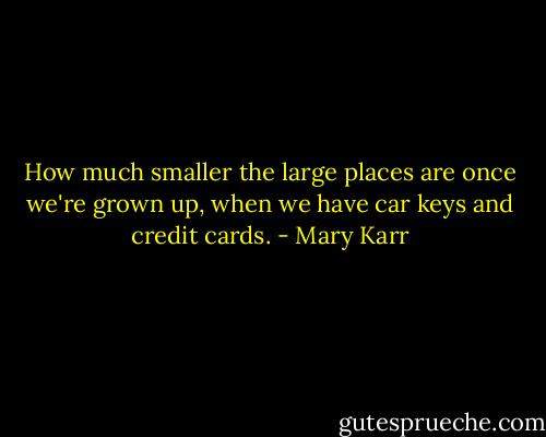 How much smaller the large places are once we're grown up, when we have car keys and credit cards. - Mary Karr