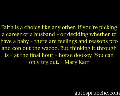 Faith is a choice like any other. If you're picking a career or a husband - or deciding whether to have a baby - there are feelings and reasons pro and con out the wazoo. But thinking it through is - at the final hour - horse dookey. You can only try out. - Mary Karr