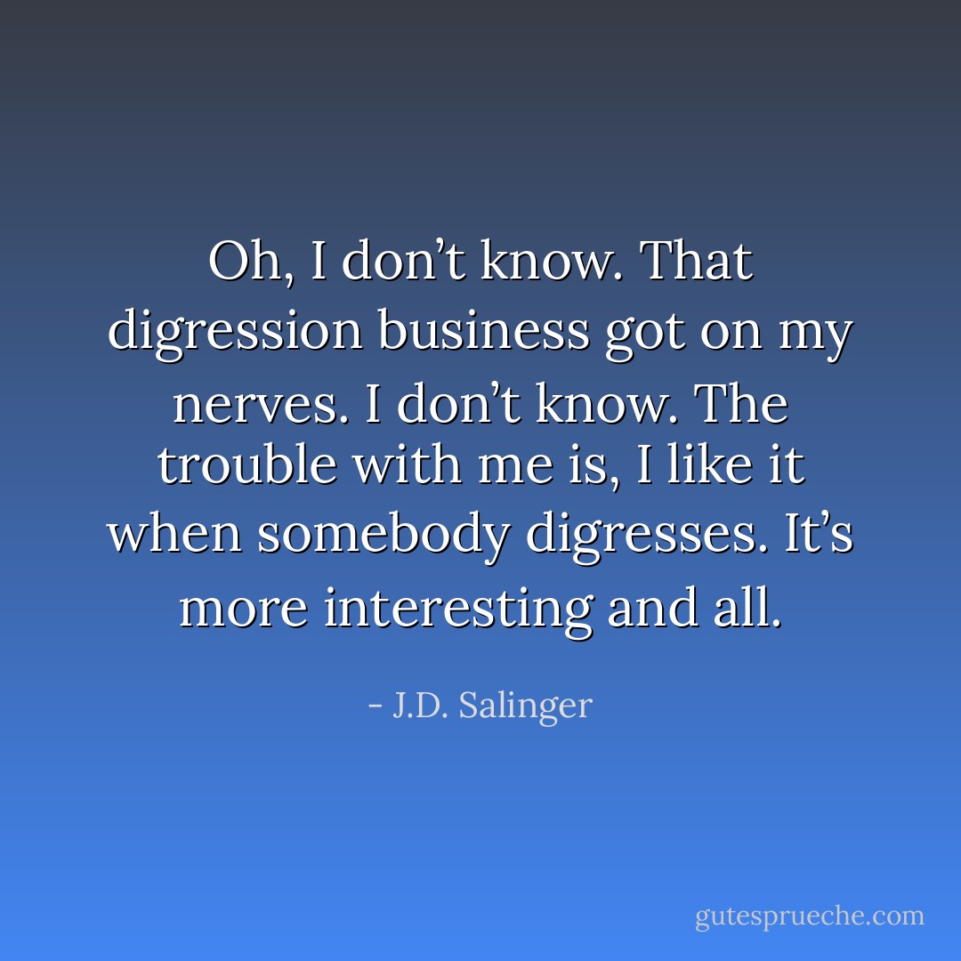 Oh, I don’t know. That digression business got on my nerves. I don’t know. The trouble with me is, I like it when somebody digresses. It’s more interesting and all. - J.D. Salinger