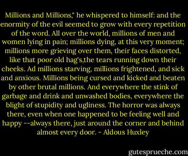 Millions and Millions," he whispered to himself: and the enormity of the evil seemed to grow with every repetition of the word. All over the world, millions of men and women lying in pain; millions dying, at this very moment; millions more grieving over them, their faces distorted, like that poor old hag's,the tears running down their cheeks. Ad millions starving, millions frightened, and sick and anxious. Millions being cursed and kicked and beaten by other brutal millions. And everywhere the stink of garbage and drink and unwashed bodies, everywhere the blight of stupidity and ugliness. The horror was always there, even when one happened to be feeling well and happy --always there, just around the corner and behind almost every door. - Aldous Huxley