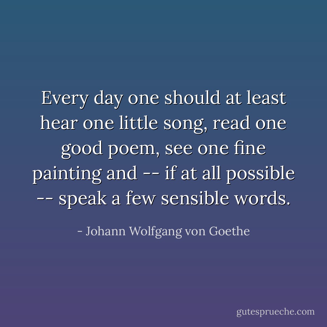 Every day one should at least hear one little song, read one good poem, see one fine painting and -- if at all possible -- speak a few sensible words. - Johann Wolfgang von Goethe