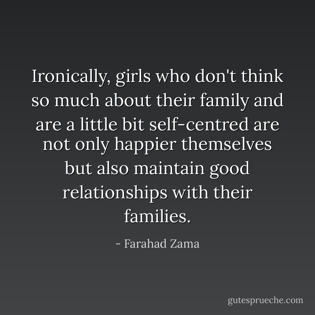 Ironically, girls who don't think so much about their family and are a little bit self-centred are not only happier themselves but also maintain good relationships with their families. - Farahad Zama