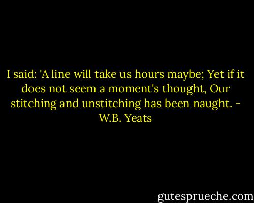 I said: 'A line will take us hours maybe;<br />Yet if it does not seem a moment's thought,<br />Our stitching and unstitching has been naught. - W.B. Yeats