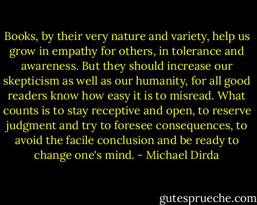 Books, by their very nature and variety, help us grow in empathy for others, in tolerance and awareness. But they should increase our skepticism as well as our humanity, for all good readers know how easy it is to misread. What counts is to stay receptive and open, to reserve judgment and try to foresee consequences, to avoid the facile conclusion and be ready to change one's mind. - Michael Dirda