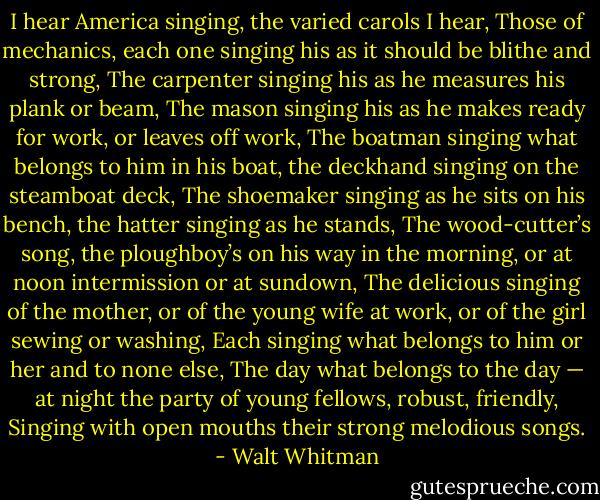 I hear America singing, the varied carols I hear,<br />Those of mechanics, each one singing his as it<br />should be blithe and strong,<br />The carpenter singing his as he measures his plank<br />or beam,<br />The mason singing his as he makes ready for work,<br />or leaves off work,<br />The boatman singing what belongs to him in his<br />boat, the deckhand singing on the steamboat<br />deck,<br />The shoemaker singing as he sits on his bench, the<br />hatter singing as he stands,<br />The wood-cutter’s song, the ploughboy’s on his<br />way in the morning, or at noon intermission<br />or at sundown,<br />The delicious singing of the mother, or of the<br />young wife at work, or of the girl sewing or<br />washing,<br />Each singing what belongs to him or her and to<br />none else,<br />The day what belongs to the day — at night the<br />party of young fellows, robust, friendly,<br />Singing with open mouths their strong melodious<br />songs. - Walt Whitman