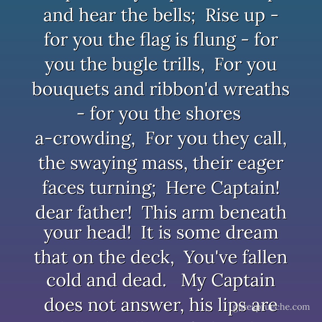 O CAPTAIN! my Captain! our fearful trip is done,<br /> The ship has weather'd every rack, the prize we sought is won,<br /> The port is near, the bells I hear, the people all exulting,<br /> While follow eyes the steady keel, the vessel grim and daring;<br /> But O heart! heart! heart!<br /> O the bleeding drops of red,<br /> Where on the deck my Captain lies,<br /> Fallen cold and dead.<br /><br /> O Captain! my Captain! rise up and hear the bells;<br /> Rise up - for you the flag is flung - for you the bugle trills,<br /> For you bouquets and ribbon'd wreaths - for you the shores<br /> a-crowding,<br /> For you they call, the swaying mass, their eager faces turning;<br /> Here Captain! dear father!<br /> This arm beneath your head!<br /> It is some dream that on the deck,<br /> You've fallen cold and dead.<br /><br /> My Captain does not answer, his lips are pale and still,<br /> My father does not feel my arm, he has no pulse nor will,<br /> The ship is anchor'd safe and sound, its voyage closed and done,<br /> From fearful trip the victor ship comes in with object won;<br /> Exult O shores, and ring O bells!<br /> But I with mournful tread,<br /> Walk the deck my Captain lies,<br /> Fallen cold and dead. - Walt Whitman