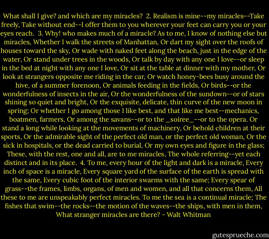 What shall I give? and which are my miracles?<br /><br />2. Realism is mine--my miracles--Take freely,<br />Take without end--I offer them to you wherever your feet can carry you or your eyes reach.<br /><br />3. Why! who makes much of a miracle?<br />As to me, I know of nothing else but miracles,<br />Whether I walk the streets of Manhattan,<br />Or dart my sight over the roofs of houses toward the sky,<br />Or wade with naked feet along the beach, just in the edge of the water,<br />Or stand under trees in the woods,<br />Or talk by day with any one I love--or sleep in the bed at night with any<br />one I love,<br />Or sit at the table at dinner with my mother,<br />Or look at strangers opposite me riding in the car,<br />Or watch honey-bees busy around the hive, of a summer forenoon,<br />Or animals feeding in the fields,<br />Or birds--or the wonderfulness of insects in the air,<br />Or the wonderfulness of the sundown--or of stars shining so quiet and bright,<br />Or the exquisite, delicate, thin curve of the new moon in spring;<br />Or whether I go among those I like best, and that like me best--mechanics, boatmen, farmers,<br />Or among the savans--or to the _soiree_--or to the opera.<br />Or stand a long while looking at the movements of machinery,<br />Or behold children at their sports,<br />Or the admirable sight of the perfect old man, or the perfect old woman,<br />Or the sick in hospitals, or the dead carried to burial,<br />Or my own eyes and figure in the glass;<br />These, with the rest, one and all, are to me miracles,<br />The whole referring--yet each distinct and in its place.<br /><br />4. To me, every hour of the light and dark is a miracle,<br />Every inch of space is a miracle,<br />Every square yard of the surface of the earth is spread with the same,<br />Every cubic foot of the interior swarms with the same;<br />Every spear of grass--the frames, limbs, organs, of men and women, and all that concerns them,<br />All these to me are unspeakably perfect miracles.<br />To me the sea is a continual miracle;<br />The fishes that swim--the rocks--the motion of the waves--the ships, with men in them,<br />What stranger miracles are there? - Walt Whitman