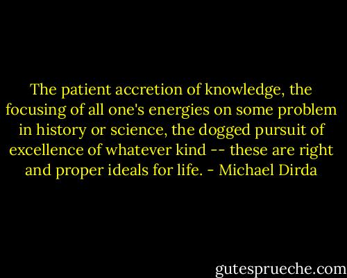 The patient accretion of knowledge, the focusing of all one's energies on some problem in history or science, the dogged pursuit of excellence of whatever kind -- these are right and proper ideals for life. - Michael Dirda