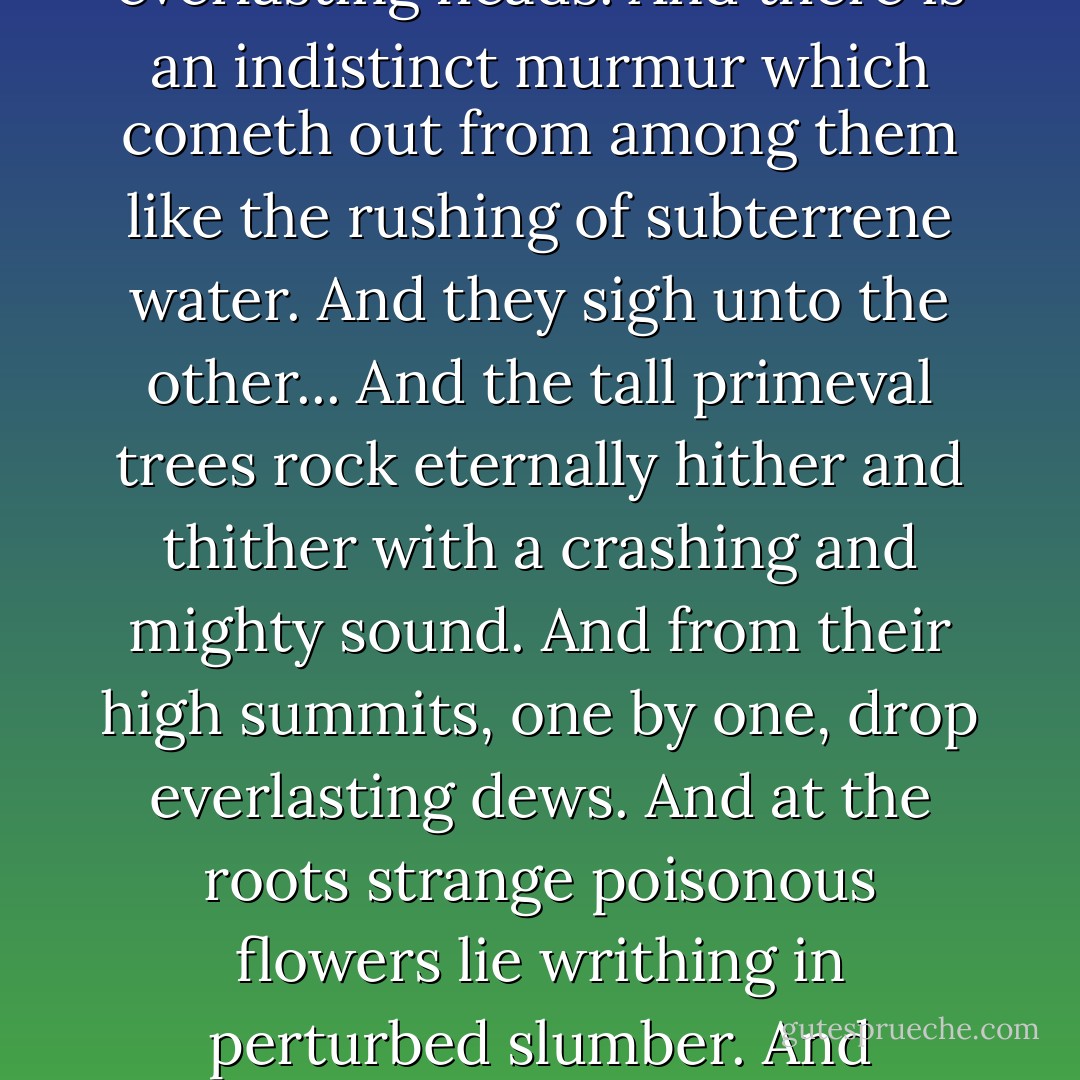 ...is a pale desert of gigantic water-lilies. They sigh one unto the other in that solitude. And stretch towards the heaven their long and ghastly necks. And nod to and fro their everlasting heads. And there is an indistinct murmur which cometh out from among them like the rushing of subterrene water. And they sigh unto the other... And the tall primeval trees rock eternally hither and thither with a crashing and mighty sound. And from their high summits, one by one, drop everlasting dews. And at the roots strange poisonous flowers lie writhing in perturbed slumber. And overhead, with a rustling loud noise, the gray clouds rush westwardly forever, until they roll, a cataract, over the fiery wall of the horizon... - Edgar Allan Poe