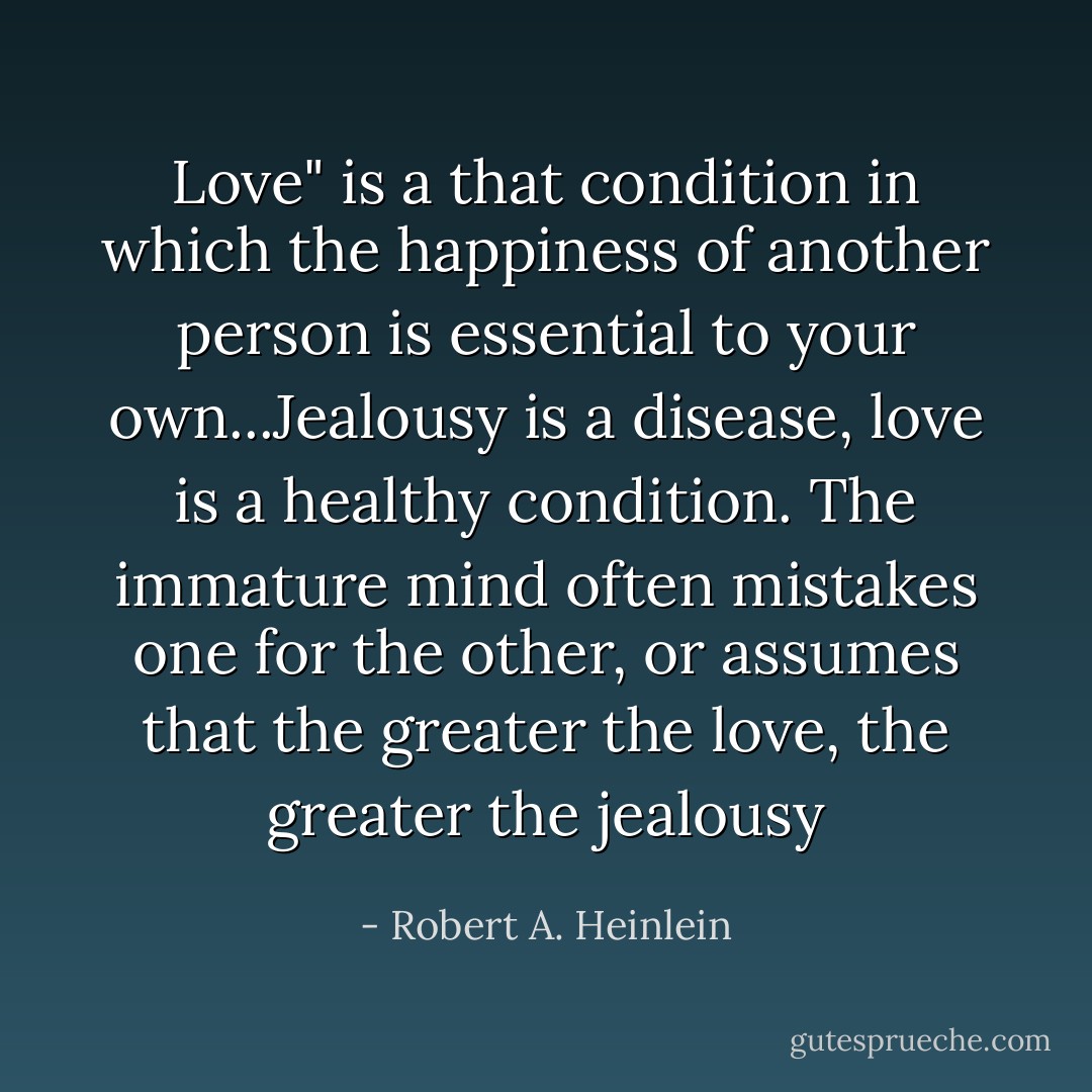 Love" is a that condition in which the happiness of another person is essential to your own...Jealousy is a disease, love is a healthy condition. The immature mind often mistakes one for the other, or assumes that the greater the love, the greater the jealousy - Robert A. Heinlein