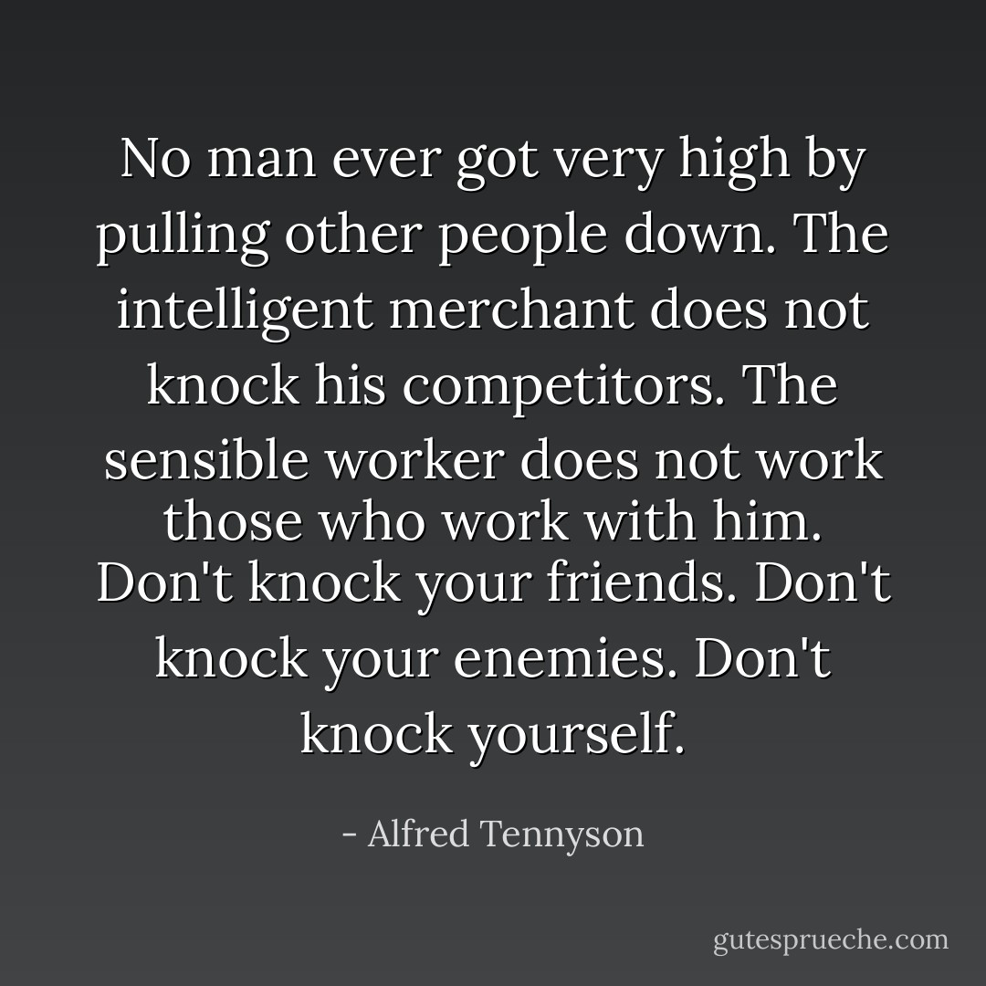 No man ever got very high by pulling other people down. The intelligent merchant does not knock his competitors. The sensible worker does not work those who work with him. Don't knock your friends. Don't knock your enemies. Don't knock yourself. - Alfred Tennyson