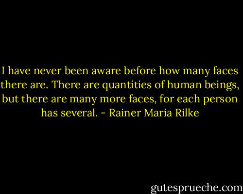 I have never been aware before how many faces there are. There are quantities of human beings, but there are many more faces, for each person has several. - Rainer Maria Rilke