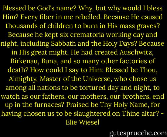 Blessed be God's name? Why, but why would I bless Him? Every fiber in me rebelled. Because He caused thousands of children to burn in His mass graves? Because he kept six crematoria working day and night, including Sabbath and the Holy Days? Because in His great might, He had created Auschwitz, Birkenau, Buna, and so many other factories of death? How could I say to Him: Blessed be Thou, Almighty, Master of the Universe, who chose us among all nations to be tortured day and night, to watch as our fathers, our mothers, our brothers, end up in the furnaces? Praised be Thy Holy Name, for having chosen us to be slaughtered on Thine altar? - Elie Wiesel