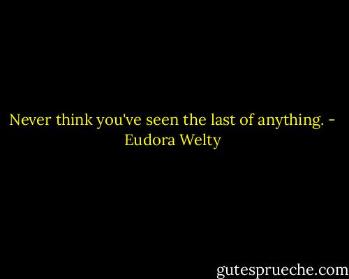 Never think you've seen the last of anything. - Eudora Welty
