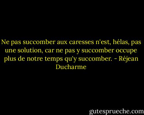 Ne pas succomber aux caresses n'est, hélas, pas une solution, car ne pas y succomber occupe plus de notre temps qu'y succomber. - Réjean Ducharme