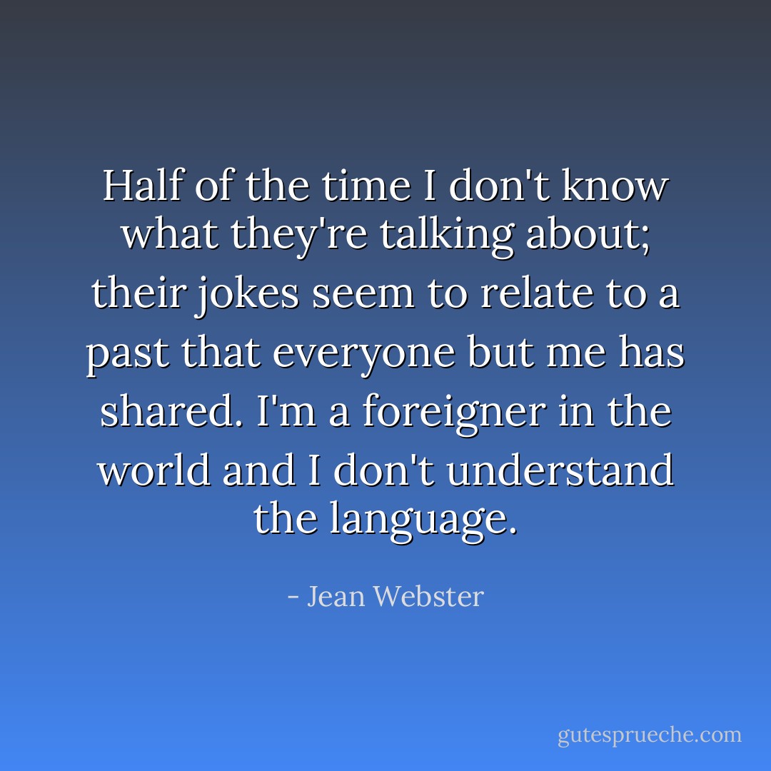 Half of the time I don't know what they're talking about; their jokes seem to relate to a past that everyone but me has shared. I'm a foreigner in the world and I don't understand the language. - Jean Webster