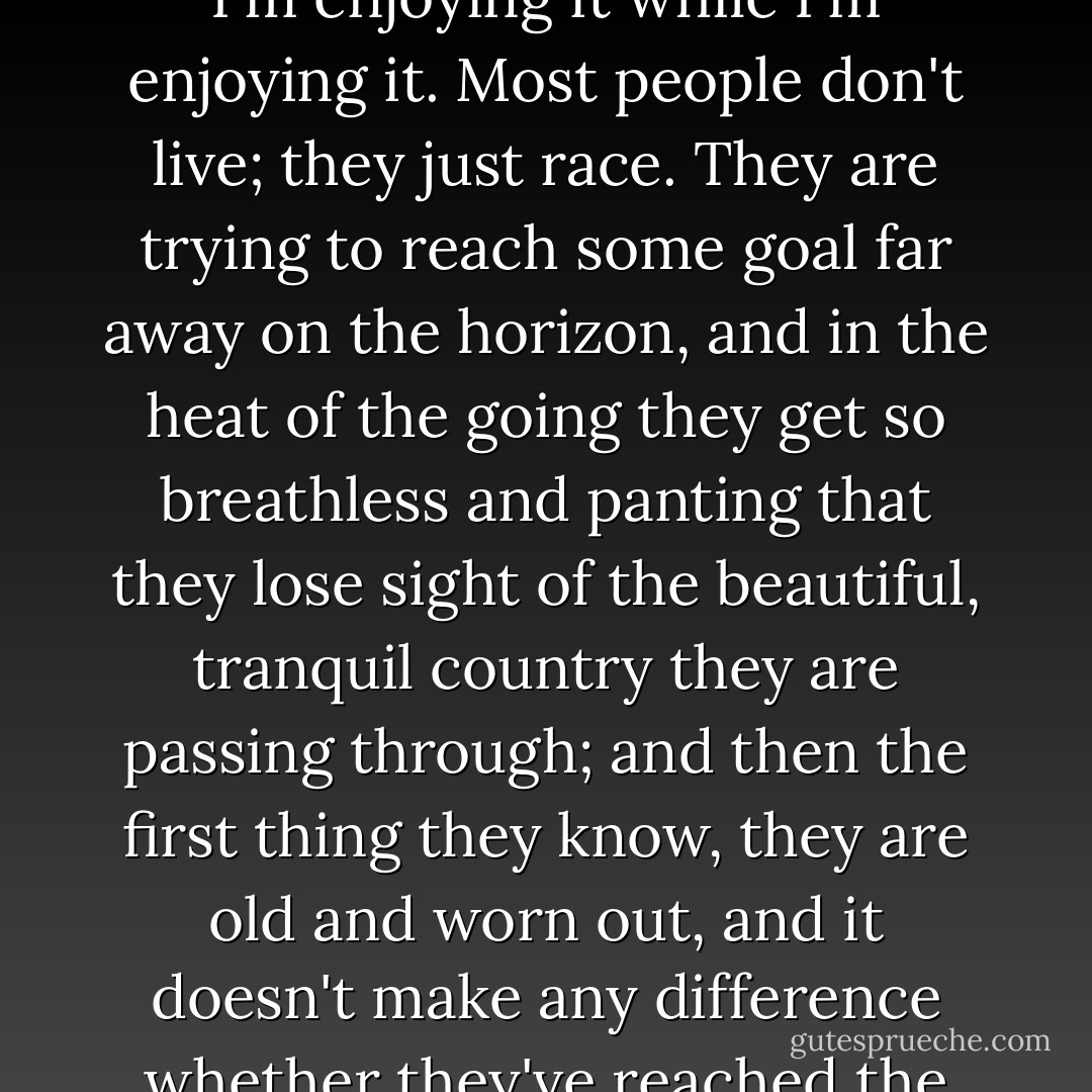 I'm going to enjoy every second, and I'm going to know I'm enjoying it while I'm enjoying it. Most people don't live; they just race. They are trying to reach some goal far away on the horizon, and in the heat of the going they get so breathless and panting that they lose sight of the beautiful, tranquil country they are passing through; and then the first thing they know, they are old and worn out, and it doesn't make any difference whether they've reached the goal or not. - Jean Webster