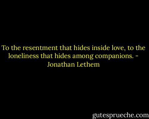 To the resentment that hides inside love, to the loneliness that hides among companions. - Jonathan Lethem