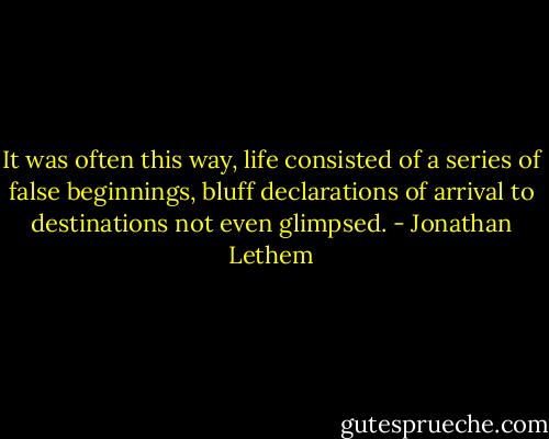 It was often this way, life consisted of a series of false beginnings, bluff declarations of arrival to destinations not even glimpsed. - Jonathan Lethem
