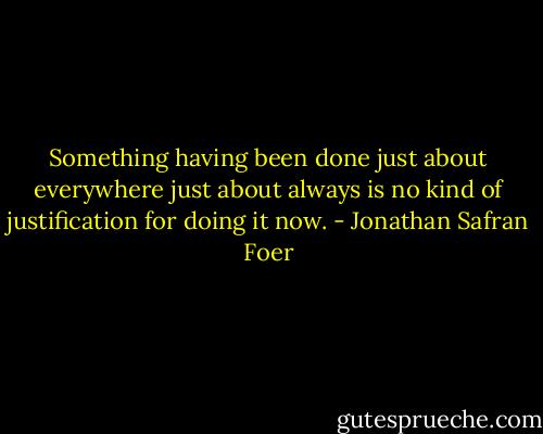 Something having been done just about everywhere just about always is no kind of justification for doing it now. - Jonathan Safran Foer