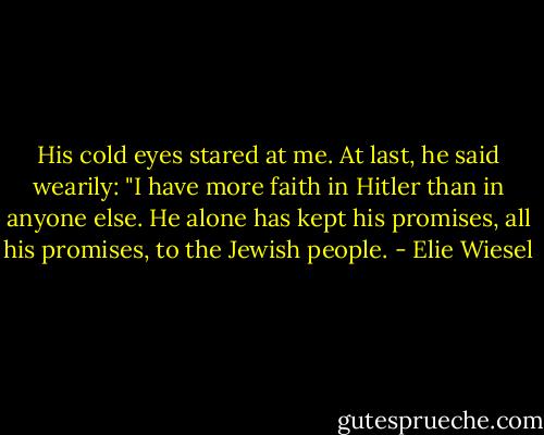 His cold eyes stared at me. At last, he said wearily: "I have more faith in Hitler than in anyone else. He alone has kept his promises, all his promises, to the Jewish people. - Elie Wiesel