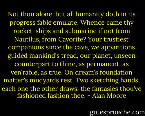 Not thou alone, but all humanity doth in its progress fable emulate. Whence came thy rocket-ships and submarine if not from Nautilus, from Cavorite? Your trustiest companions since the cave, we apparitions guided mankind's tread, our planet, unseen counterpart to thine, as permanent, as ven'rable, as true. On dream's foundation matter's mudyards rest. Two sketching hands, each one the other draws: the fantasies thou've fashioned fashion thee. - Alan Moore