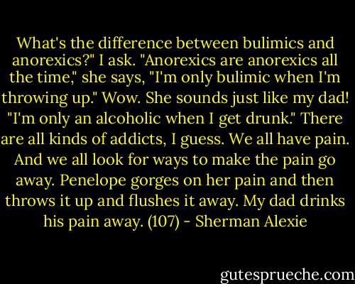 What's the difference between bulimics and anorexics?" I ask. "Anorexics are anorexics all the time," she says, "I'm only bulimic when I'm throwing up." Wow. She sounds just like my dad! "I'm only an alcoholic when I get drunk." There are all kinds of addicts, I guess. We all have pain. And we all look for ways to make the pain go away. Penelope gorges on her pain and then throws it up and flushes it away. My dad drinks his pain away. (107) - Sherman Alexie