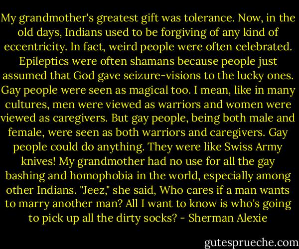 My grandmother's greatest gift was tolerance. Now, in the old days, Indians used to be forgiving of any kind of eccentricity. In fact, weird people were often celebrated. Epileptics were often shamans because people just assumed that God gave seizure-visions to the lucky ones. Gay people were seen as magical too. I mean, like in many cultures, men were viewed as warriors and women were viewed as caregivers. But gay people, being both male and female, were seen as both warriors and caregivers. Gay people could do anything. They were like Swiss Army knives! My grandmother had no use for all the gay bashing and homophobia in the world, especially among other Indians. "Jeez," she said, Who cares if a man wants to marry another man? All I want to know is who's going to pick up all the dirty socks? - Sherman Alexie