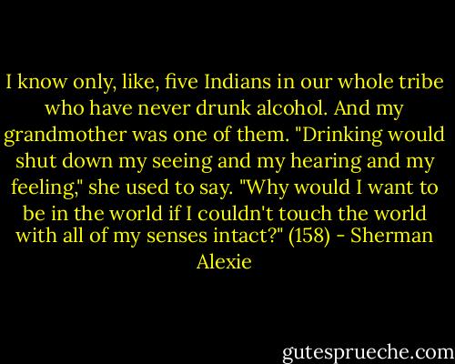 I know only, like, five Indians in our whole tribe who have never drunk alcohol. And my grandmother was one of them. "Drinking would shut down my seeing and my hearing and my feeling," she used to say. "Why would I want to be in the world if I couldn't touch the world with all of my senses intact?" (158) - Sherman Alexie