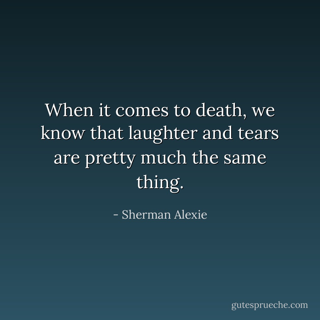 When it comes to death, we know that laughter and tears are pretty much the same thing. - Sherman Alexie