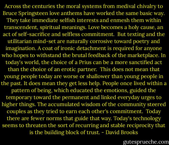 Across the centuries the moral systems from medival chivalry to Bruce Springsteen love anthems have worked the same basic way. They take immediate selfish interests and enmesh them within transcendent, spiritual meanings. Love becomes a holy cause, an act of self-sacrifice and selfless commitment.<br /><br />But texting and the utilitarian mind-set are naturally corrosive toward poetry and imagination. A coat of ironic detachment is required for anyone who hopes to withstand the brutal feedback of the marketplace. In today's world, the choice of a Prius can be a more sanctified act than the choice of an erotic partner.<br /><br />This does not mean that young people today are worse or shallower than young people in the past. It does mean they get less help. People once lived within a pattern of being, which educated the emotions, guided the temporary toward the permanent and linked everyday urges to higher things. The accumulated wisdom of the community steered couples as they tried to earn each other's commitment.<br /><br />Today there are fewer norms that guide that way. Today's technology seems to threaten the sort of recurring and stable reciprocity that is the building block of trust. - David Brooks