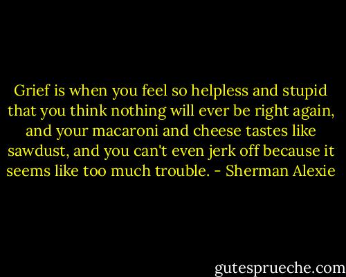 Grief is when you feel so helpless and stupid that you think nothing will ever be right again, and your macaroni and cheese tastes like sawdust, and you can't even jerk off because it seems like too much trouble. - Sherman Alexie
