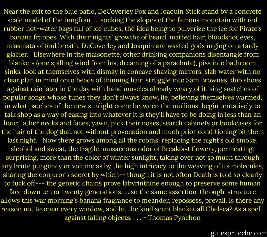 Near the exit to the blue patio, DeCoverley Pox and Joaquin Stick stand by a concrete scale model of the Jungfrau, ... socking the slopes of the famous mountain with red rubber hot-water bags full of ice cubes, the idea being to pulverize the ice for Pirate's banana frappes. With their nights' growths of beard, matted hair, bloodshot eyes, miasmata of foul breath, DeCoverley and Joaquin are wasted gods urging on a tardy glacier.<br /><br /> Elsewhere in the maisonette, other drinking companions disentangle from blankets (one spilling wind from his, dreaming of a parachute), piss into bathroom sinks, look at themselves with dismay in concave shaving mirrors, slab water with no clear plan in mind onto heads of thinning hair, struggle into Sam Brownes, dub shoes against rain later in the day with hand muscles already weary of it, sing snatches of popular songs whose tunes they don't always know, lie, believing themselves warmed, in what patches of the new sunlight come between the mullions, begin tentatively to talk shop as a way of easing into whatever it is they'll have to be doing in less than an hour, lather necks and faces, yawn, pick their noses, search cabinets or bookcases for the hair of the dog that not without provocation and much prior conditioning bit them last night.<br /><br /> Now there grows among all the rooms, replacing the night's old smoke, alcohol and sweat, the fragile, musaceous odor of Breakfast:flowery, permeating, surprising, more than the color of winter sunlight, taking over not so much through any brute pungency or volume as by the high intricacy to the weaving of its molecules, sharing the conjuror's secret by which-- though it is not often Death is told so clearly to fuck off--- the genetic chains prove labyrinthine enough to preserve some human face down ten or twenty generations. . . so the same assertion-through-structure allows this war morning's banana fragrance to meander, repossess, prevail. Is there any reason not to open every window, and let the kind scent blanket all Chelsea? As a spell, against falling objects. . . . - Thomas Pynchon