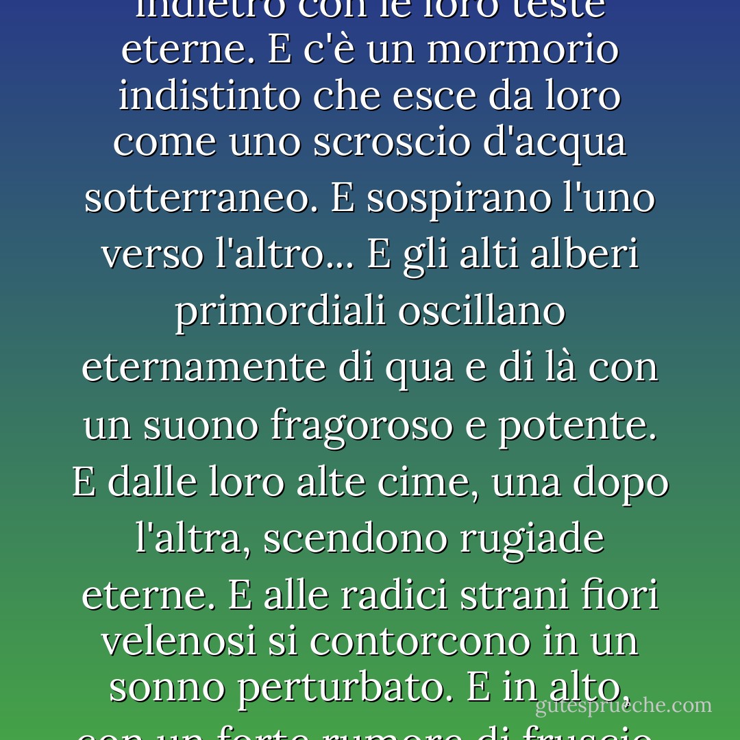 ... è un pallido deserto di gigantesche ninfee. In quella solitudine sospirano l'una verso l'altra. E allungano verso il cielo i loro lunghi e spettrali colli. E fanno un cenno avanti e indietro con le loro teste eterne. E c'è un mormorio indistinto che esce da loro come uno scroscio d'acqua sotterraneo. E sospirano l'uno verso l'altro... E gli alti alberi primordiali oscillano eternamente di qua e di là con un suono fragoroso e potente. E dalle loro alte cime, una dopo l'altra, scendono rugiade eterne. E alle radici strani fiori velenosi si contorcono in un sonno perturbato. E in alto, con un forte rumore di fruscio, le nuvole grigie si precipitano verso ovest per sempre, fino a rotolare, come una cataratta, sul muro infuocato dell'orizzonte... - Edgar Allan Poe
