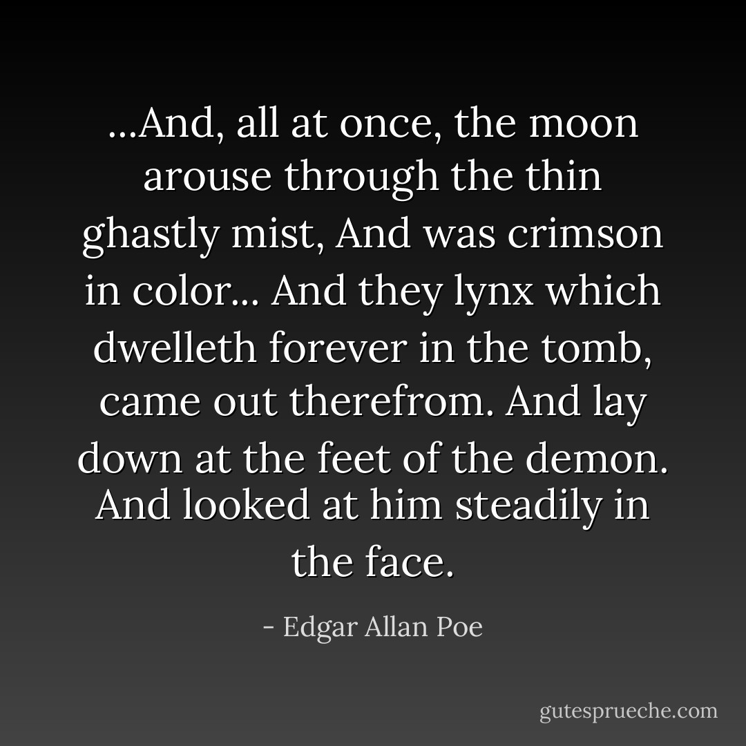 ...And, all at once, the moon arouse through the thin ghastly mist, And was crimson in color... And they lynx which dwelleth forever in the tomb, came out therefrom. And lay down at the feet of the demon. And looked at him steadily in the face. - Edgar Allan Poe