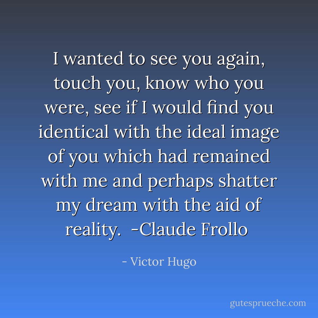 I wanted to see you again, touch you, know who you were, see if I would find you identical with the ideal image of you which had remained with me and perhaps shatter my dream with the aid of reality.<br /><br />-Claude Frollo  - Victor Hugo