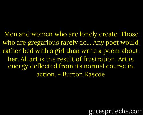  Men and women who are lonely create. Those who are gregarious rarely do... Any poet would rather bed with a girl than write a poem about her. All art is the result of frustration. Art is energy deflected from its normal course in action. - Burton Rascoe